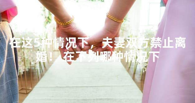 在这5种情况下，夫妻双方禁止离婚！ 在下列哪种情况